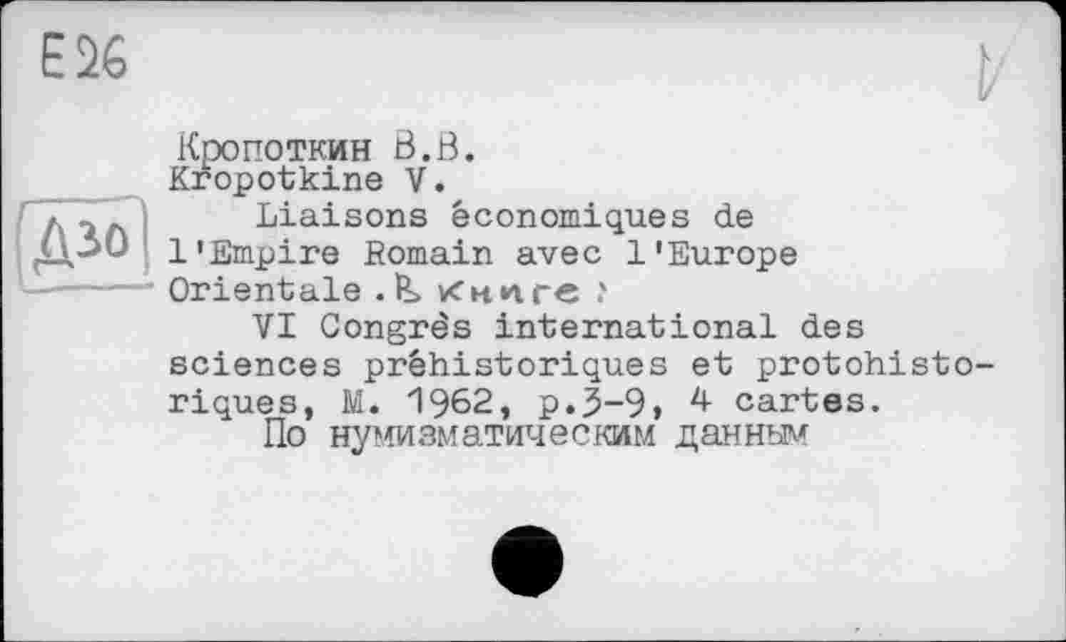 ﻿Е26
Кропоткин Ö.B Kropotkine V.
Liaisons économiques de 1’Empire Romain avec l'Europe
C-----і Orientale . ÏL Книге ?
VI Congrès international des sciences préhistoriques et protohistoriques, M. 1962, p.j5~9» 4 cartes.
По нумизматическим данным